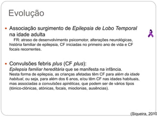 Evolução
 Associação surgimento de Epilepsia de Lobo Temporal
na idade adulta
FR: atraso de desenvolvimento psicomotor, alterações neurológicas,
história familiar de epilepsia, CF iniciadas no primeiro ano de vida e CF
focais recorrentes.
 Convulsões febris plus (CF plus):
Epilepsia familiar hereditária que se manifesta na infância.
Nesta forma de epilepsia, as crianças afetadas têm CF para além da idade
habitual, ou seja, para além dos 6 anos, e/ou têm CF nas idades habituais,
mas associadas a convulsões apiréticas, que podem ser de vários tipos
(tónico-clónicas, atónicas, focais, mioclonias, ausências).
(Siqueira, 2010
 
