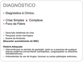 DIAGNÓSTICO
 Diagnóstico é Clínico.
 Crise Simples x Complexa
 Foco da Febre
 Descrição detalhada da crise
 Pesquisar sinais meníngeos
 Exame da fontanela
(Descartar acometimento do SNC)
História Adequada
 Intercorrências no período da gestação, parto ou a presença de qualquer
doença sistêmica concomitante (cardiopatias, coagulopatias ou distúrbios
hidroeletrolíticos).
 Antecedentes de uso de drogas, traumas ou outras patologias anteriores.
 