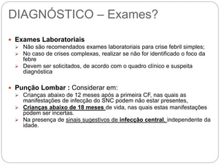 DIAGNÓSTICO – Exames?
 Exames Laboratoriais
 Não são recomendados exames laboratoriais para crise febril simples;
 No caso de crises complexas, realizar se não for identificado o foco da
febre
 Devem ser solicitados, de acordo com o quadro clínico e suspeita
diagnóstica
 Punção Lombar : Considerar em:
 Crianças abaixo de 12 meses após a primeira CF, nas quais as
manifestações de infecção do SNC podem não estar presentes,
 Crianças abaixo de 18 meses de vida, nas quais estas manifestações
podem ser incertas.
 Na presença de sinais sugestivos de infecção central, independente da
idade.
 
