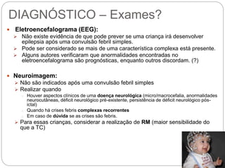 DIAGNÓSTICO – Exames?
 Eletroencefalograma (EEG):
 Não existe evidência de que pode prever se uma criança irá desenvolver
epilepsia após uma convulsão febril simples.
 Pode ser considerado se mais de uma característica complexa está presente.
 Alguns autores verificaram que anormalidades encontradas no
eletroencefalograma são prognósticas, enquanto outros discordam. (?)
 Neuroimagem:
 Não são indicados após uma convulsão febril simples
 Realizar quando
o Houver aspectos clínicos de uma doença neurológica (micro/macrocefalia, anormalidades
neurocutâneas, déficit neurológico pré-existente, persistência de déficit neurológico pós-
ictal)
o Quando há crises febris complexas recorrentes
o Em caso de dúvida se as crises são febris.
 Para essas crianças, considerar a realização de RM (maior sensibilidade do
que a TC)
 