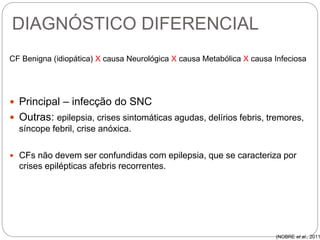 DIAGNÓSTICO DIFERENCIAL
CF Benigna (idiopática) X causa Neurológica X causa Metabólica X causa Infeciosa
 Principal – infecção do SNC
 Outras: epilepsia, crises sintomáticas agudas, delírios febris, tremores,
síncope febril, crise anóxica.
 CFs não devem ser confundidas com epilepsia, que se caracteriza por
crises epilépticas afebris recorrentes.
(NOBRE et al., 2011
 