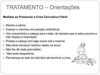 TRATAMENTO – Orientações
Medidas ao Presenciar a Crise Convulsiva Febril:
 Manter a calma;
 Colocar o indivíduo em posição confortável;
 Vire suavemente a cabeça para o lado, de maneira que a saliva escorra e
não impeça a respiração;
 Proteja a cabeça com algo suave sob a mesma;
 Não tente introduzir nenhum objeto na boca;
 Não lhe dê nada para beber;
 Não tente despertá-la;
 Permaneça ao lado do indivíduo até terminar a crise.
 