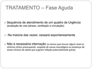 TRATAMENTO – Fase Aguda
 Sequência de atendimento de um quadro de Urgência
(avaliação de vias aéreas, ventilação e circulação)
 Na maioria das vezes: cessará espontaneamente
 Não é necessária internação (a menos que houver algum sinal ou
sintoma clínico preocupante, suspeita de causa neurológica ou presença de
sinais clínicos de alerta que sugiram infeção potencialmente grave)
 