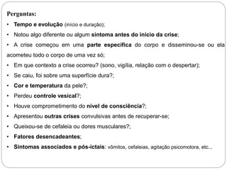 Perguntas:
• Tempo e evolução (início e duração);
• Notou algo diferente ou algum sintoma antes do início da crise;
• A crise começou em uma parte específica do corpo e disseminou-se ou ela
acometeu todo o corpo de uma vez só;
• Em que contexto a crise ocorreu? (sono, vigília, relação com o despertar);
• Se caiu, foi sobre uma superfície dura?;
• Cor e temperatura da pele?;
• Perdeu controle vesical?;
• Houve comprometimento do nível de consciência?;
• Apresentou outras crises convulsivas antes de recuperar-se;
• Queixou-se de cefaleia ou dores musculares?;
• Fatores desencadeantes;
• Sintomas associados e pós-ictais: vômitos, cefaleias, agitação psicomotora, etc...
 