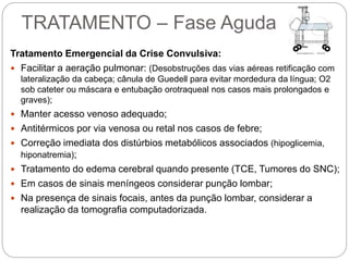 TRATAMENTO – Fase Aguda
Tratamento Emergencial da Crise Convulsiva:
 Facilitar a aeração pulmonar: (Desobstruções das vias aéreas retificação com
lateralização da cabeça; cânula de Guedell para evitar mordedura da língua; O2
sob cateter ou máscara e entubação orotraqueal nos casos mais prolongados e
graves);
 Manter acesso venoso adequado;
 Antitérmicos por via venosa ou retal nos casos de febre;
 Correção imediata dos distúrbios metabólicos associados (hipoglicemia,
hiponatremia);
 Tratamento do edema cerebral quando presente (TCE, Tumores do SNC);
 Em casos de sinais meníngeos considerar punção lombar;
 Na presença de sinais focais, antes da punção lombar, considerar a
realização da tomografia computadorizada.
 