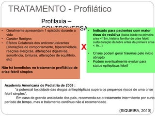 TRATAMENTO - Profilático
Profilaxia –
CONTROVERSA• Geralmente apresentam 1 episódio durante a
vida
• Caráter Benigno
• Efeitos Colaterais dos anticonvulsivantes
(alterações de comportamento, hiperatividade,
reações alérgicas, alterações digestivas,
sonolência, tonturas, alterações de equilíbrio,
etc)
Não há benefícios no tratamento profilático de
crise febril simples
• Indicado para pacientes com maior
risco de recidiva (baixa idade na primeira
crise <18m, história familiar de crise febril,
curta duração da febre antes da primeira crise
< 1h...)
• Crises podem gerar traumas pelo início
abrupto
• Podem eventualmente evoluir para
status epilepticus febril
Academia Americana de Pediatria de 2008 :
“a potencial toxicidade das drogas antiepilépticas supera os pequenos riscos de uma crise
febril simples”.
Em caso de grande ansiedade dos pais, recomenda-se o tratamento intermitente por curto
período de tempo, mas o tratamento contínuo não é recomendado
(SIQUEIRA, 2010)
X
 