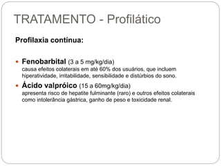 TRATAMENTO - Profilático
Profilaxia contínua:
 Fenobarbital (3 a 5 mg/kg/dia)
causa efeitos colaterais em até 60% dos usuários, que incluem
hiperatividade, irritabilidade, sensibilidade e distúrbios do sono.
 Ácido valpróico (15 a 60mg/kg/dia)
apresenta risco de hepatite fulminante (raro) e outros efeitos colaterais
como intolerância gástrica, ganho de peso e toxicidade renal.
 