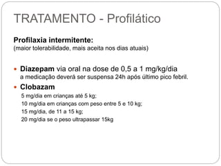 TRATAMENTO - Profilático
Profilaxia intermitente:
(maior tolerabilidade, mais aceita nos dias atuais)
 Diazepam via oral na dose de 0,5 a 1 mg/kg/dia
a medicação deverá ser suspensa 24h após último pico febril.
 Clobazam
5 mg/dia em crianças até 5 kg;
10 mg/dia em crianças com peso entre 5 e 10 kg;
15 mg/dia, de 11 a 15 kg;
20 mg/dia se o peso ultrapassar 15kg
 