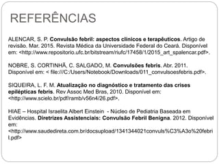 REFERÊNCIAS
ALENCAR, S. P. Convulsão febril: aspectos clínicos e terapêuticos. Artigo de
revisão. Mar. 2015. Revista Médica da Universidade Federal do Ceará. Disponível
em: <http://www.repositorio.ufc.br/bitstream/riufc/17458/1/2015_art_spalencar.pdf>.
NOBRE, S. CORTINHÃ, C. SALGADO, M. Convulsões febris. Abr. 2011.
Disponível em: < file:///C:/Users/Notebook/Downloads/011_convulsoesfebris.pdf>.
SIQUEIRA, L. F. M. Atualização no diagnóstico e tratamento das crises
epilépticas febris. Rev Assoc Med Bras, 2010. Disponível em:
<http://www.scielo.br/pdf/ramb/v56n4/26.pdf>.
HIAE – Hospital Israelita Albert Einstein - Núcleo de Pediatria Baseada em
Evidências. Diretrizes Assistenciais: Convulsão Febril Benigna. 2012. Disponível
em:
<http://www.saudedireta.com.br/docsupload/1341344021convuls%C3%A3o%20febri
l.pdf>
 