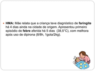  HMA: Mãe relata que a criança teve diagnóstico de faringite
há 4 dias ainda na cidade de origem. Apresentou primeiro
episódio de febre aferida há 5 dias (38,5°C), com melhora
após uso de dipirona (8/8h, 1gota/2kg).
 