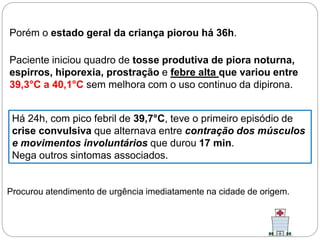 Porém o estado geral da criança piorou há 36h.
Paciente iniciou quadro de tosse produtiva de piora noturna,
espirros, hiporexia, prostração e febre alta que variou entre
39,3°C a 40,1°C sem melhora com o uso continuo da dipirona.
Há 24h, com pico febril de 39,7°C, teve o primeiro episódio de
crise convulsiva que alternava entre contração dos músculos
e movimentos involuntários que durou 17 min.
Nega outros sintomas associados.
Procurou atendimento de urgência imediatamente na cidade de origem.
 