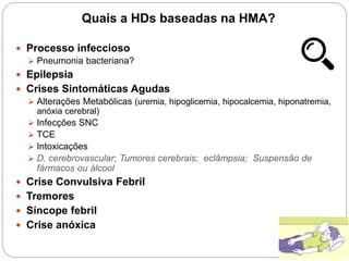 Quais a HDs baseadas na HMA?
 Processo infeccioso
 Pneumonia bacteriana?
 Epilepsia
 Crises Sintomáticas Agudas
 Alterações Metabólicas (uremia, hipoglicemia, hipocalcemia, hiponatremia,
anóxia cerebral)
 Infecções SNC
 TCE
 Intoxicações
 D. cerebrovascular; Tumores cerebrais; eclâmpsia; Suspensão de
fármacos ou álcool
 Crise Convulsiva Febril
 Tremores
 Síncope febril
 Crise anóxica
 