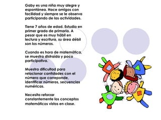 Gaby es una niña muy alegre y espontánea. Hace amigos con facilidad y siempre se le observa participando de las actividades. Tiene 7 años de edad. Estudia en primer grado de primaria. A pesar que es muy hábil en lectura y escritura, su área débil son los números.  Cuando es hora de matemática, se muestra distraída y poco participativa.  Muestra dificultad para relacionar cantidades con el número que correponde, identificar números, secuencias numéricas.  Necesita reforzar constantemente los conceptos matemáticos vistos en clase.   