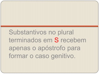 Substantivos no plural terminados em S recebem apenas o apóstrofo para formar o caso genitivo.