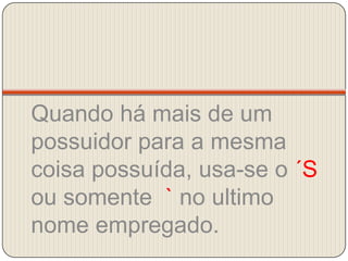 Quando há mais de um possuidor para a mesma coisa possuída, usa-se o ´S ou somente  ` no ultimo nome empregado.