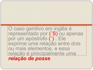 O caso genitivo em inglês é representado por (´S) ou apenas por um apóstrofo (´) . Ele exprime uma relação entre dois ou mais elementos, e essa relação é principalmente uma relação de posse.