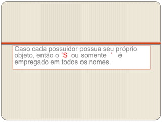 Caso cada possuidor possua seu próprio objeto, então o ´S  ou somente  ´   é empregado em todos os nomes.