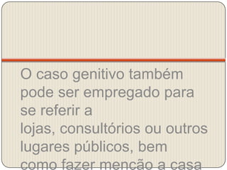 O caso genitivo também pode ser empregado para se referir a lojas, consultórios ou outros lugares públicos, bem como fazer menção a casa da pessoa citada.