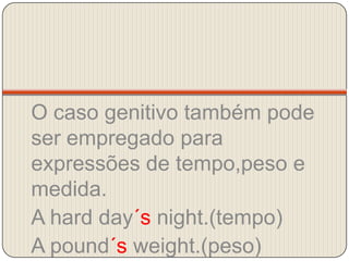 O caso genitivo também pode ser empregado para expressões de tempo,peso e medida.A hardday´snight.(tempo)A pound´sweight.(peso)A bed´sbreadth.  (medida)