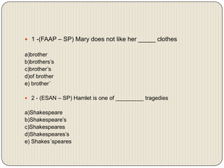 1 -(FAAP – SP) Mary does not like her _____ clothes a)brotherb)brothers’sc)brother’sd)of brothere) brother´2 - (ESAN – SP) Hamlet is one of _________ tragedies a)Shakespeareb)Shakespeare’sc)Shakespearesd)Shakespeares’se) Shakes´speares