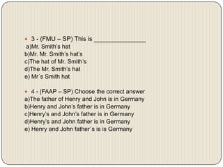 3 - (FMU – SP) This is _______________ a)Mr. Smith’s hatb)Mr. Mr. Smith’s hat’sc)The hat of Mr. Smith’sd)The Mr. Smith’s hate) Mr´s Smith hat 4 - (FAAP – SP) Choose the correct answera)The father of Henry and John is in Germanyb)Henry and John’s father is in Germanyc)Henry’s and John’s father is in Germanyd)Henry’s and John father is in Germanye) Henry and John father´s is is Germany 