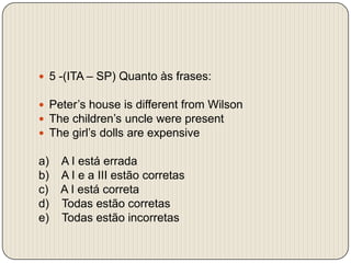  5 -(ITA – SP) Quanto às frases:Peter’s house is different from WilsonThe children’s uncle were presentThe girl’s dolls are expensivea)    A I estáerradab)    A I e a III estão corretasc)    A I está corretad)    Todas estão corretase)    Todas estão incorretas
