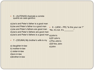 6 - (ALFENAS) Assinale a correta quanto ao caso genitivo a)Joe’s and Peter’s father is a good manb)Joe and Peter’s father is a good manc)Joe and Peter’s fathers are good mand)Joe’s and Peter’s fathers are good mane)Joe’s and Peter’s fathers is a good man 7 - (CEUMA) My brother’s wife is my a) daughter-in-lawb) mother-in-lawc) sister-in-lawd)son-in-lawe)brother-in-law8 - (UEM – PR) “Is this your car ?”“No, it’s not. It’s ________”a)John’sb)Of John’sc)The John’sd)Of the Johne)John 