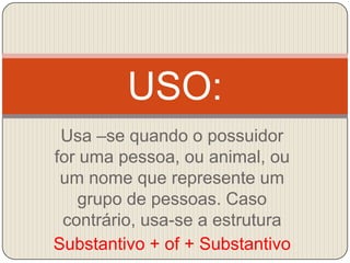 Usa –se quando o possuidor for uma pessoa, ou animal, ou um nome que represente um grupo de pessoas. Caso contrário, usa-se a estruturaSubstantivo + of + SubstantivoUSO: