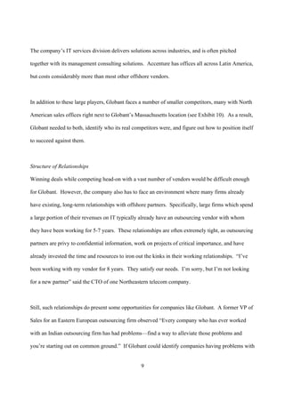 The company’s IT services division delivers solutions across industries, and is often pitched

together with its management consulting solutions. Accenture has offices all across Latin America,

but costs considerably more than most other offshore vendors.



In addition to these large players, Globant faces a number of smaller competitors, many with North

American sales offices right next to Globant’s Massachusetts location (see Exhibit 10). As a result,

Globant needed to both, identify who its real competitors were, and figure out how to position itself

to succeed against them.



Structure of Relationships

Winning deals while competing head-on with a vast number of vendors would be difficult enough

for Globant. However, the company also has to face an environment where many firms already

have existing, long-term relationships with offshore partners. Specifically, large firms which spend

a large portion of their revenues on IT typically already have an outsourcing vendor with whom

they have been working for 5-7 years. These relationships are often extremely tight, as outsourcing

partners are privy to confidential information, work on projects of critical importance, and have

already invested the time and resources to iron out the kinks in their working relationships. “I’ve

been working with my vendor for 8 years. They satisfy our needs. I’m sorry, but I’m not looking

for a new partner” said the CTO of one Northeastern telecom company.



Still, such relationships do present some opportunities for companies like Globant. A former VP of

Sales for an Eastern European outsourcing firm observed “Every company who has ever worked

with an Indian outsourcing firm has had problems—find a way to alleviate those problems and

you’re starting out on common ground.” If Globant could identify companies having problems with


                                                  9
 
