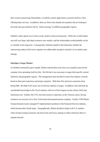 their current outsourcing relationships, it could be a prime opportunity to present itself as a firm

offering better services. In addition, there are firms who already have partners but are looking to

diversify their geo-political risk by “multi-sourcing” in different geographic regions.



Globant’s other option was to focus on the small to mid-size businesses. While the overall market

was still very large, individual contracts were smaller, and the relationships would probably not be

as valuable in the long-term. Consequently, Globant needed to first determine whether the

outsourcing market in this lower segment was addressable enough to include it in its market entry

strategy.



Selecting a Target Market

As Globant continued to grow rapidly, Martin realized that some focus was needed to prevent the

company from spreading itself too thin. He felt that it was necessary to target both specific vertical

industries and geographic regions. The management team decided to select four industry verticals

based on their past experience and project expertise. With their first and most consistent client

being EMC, the High Tech sector was an obvious industry to target. In addition, they had built up

considerable knowledge in the Travel industry with two of their largest current clients, OAG and

lastminute.com. Guibert, the CTO, also had extensive experience in the Telecom sector, having

worked as an executive for a New York-based telecommunications company. Finally, COO Martin

Umaran had previously managed IT implementation products in the Financial Services industry,

which became their fourth target. Geographically, Martin decided to begin with U.S. markets

where he had existing customers, the East Coast and Texas, hoping to utilize references there to

expand outward.




                                                   10
 