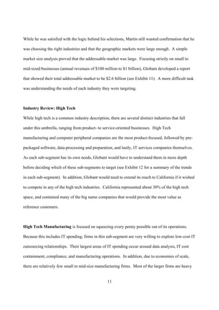 While he was satisfied with the logic behind his selections, Martin still wanted confirmation that he

was choosing the right industries and that the geographic markets were large enough. A simple

market size analysis proved that the addressable market was large. Focusing strictly on small to

mid-sized businesses (annual revenues of $100 million to $1 billion), Globant developed a report

that showed their total addressable market to be $2.6 billion (see Exhibit 11). A more difficult task

was understanding the needs of each industry they were targeting.



Industry Review: High Tech

While high tech is a common industry description, there are several distinct industries that fall

under this umbrella, ranging from product- to service-oriented businesses. High Tech

manufacturing and computer peripheral companies are the most product-focused, followed by pre-

packaged software, data-processing and preparation, and lastly, IT services companies themselves.

As each sub-segment has its own needs, Globant would have to understand them in more depth

before deciding which of these sub-segments to target (see Exhibit 12 for a summary of the trends

in each sub-segment). In addition, Globant would need to extend its reach to California if it wished

to compete in any of the high tech industries. California represented about 30% of the high tech

space, and contained many of the big name companies that would provide the most value as

reference customers.



High Tech Manufacturing is focused on squeezing every penny possible out of its operations.

Because this includes IT spending, firms in this sub-segment are very willing to explore low-cost IT

outsourcing relationships. Their largest areas of IT spending occur around data analysis, IT cost

containment, compliance, and manufacturing operations. In addition, due to economies of scale,

there are relatively few small to mid-size manufacturing firms. Most of the larger firms are heavy


                                                  11
 