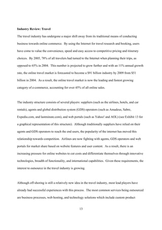 Industry Review: Travel

The travel industry has undergone a major shift away from its traditional means of conducting

business towards online commerce. By using the Internet for travel research and booking, users

have come to value the convenience, speed and easy access to competitive pricing and itinerary

choices. By 2005, 78% of all travelers had turned to the Internet when planning their trips, as

opposed to 65% in 2004. This number is projected to grow further and with an 11% annual growth

rate, the online travel market is forecasted to become a $91 billion industry by 2009 from $51

billion in 2004. As a result, the online travel market is now the leading and fastest growing

category of e-commerce, accounting for over 45% of all online sales.



The industry structure consists of several players: suppliers (such as the airlines, hotels, and car

rentals), agents and global distribution system (GDS) operators (such as Amadeus, Sabre,

Expedia.com, and lastminute.com), and web portals (such as Yahoo! and AOL) (see Exhibit 13 for

a graphical representation of this structure). Although traditionally suppliers have relied on their

agents and GDS operators to reach the end users, the popularity of the internet has moved this

relationship towards competition. Airlines are now fighting with agents, GDS operators and web

portals for market share based on website features and user content. As a result, there is an

increasing pressure for online websites to cut costs and differentiate themselves through innovative

technologies, breadth of functionality, and international capabilities. Given these requirements, the

interest to outsource in the travel industry is growing.



Although off-shoring is still a relatively new idea in the travel industry, most lead players have

already had successful experiences with this process. The most common services being outsourced

are business processes, web hosting, and technology solutions which include custom product


                                                   13
 