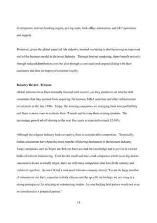 development, internet booking engine, pricing tools, back office automation, and 24/7 operations

and support.



Moreover, given the global aspect of this industry, internet marketing is also becoming an important

part of the business model in the travel industry. Through internet marketing, firms benefit not only

through reduced distribution costs but also through a continued and targeted dialog with their

customers and thus an improved customer loyalty.



Industry Review: Telecom

Global telecoms have been internally focused until recently, as they needed to eat into the debt

mountains that they accrued from acquiring 3G licenses, M&A activities and other infrastructure

investments in the late 1990s. Today, the winning companies are emerging back into profitability

and there is more room to evaluate their IT needs and revamp their existing systems. The

percentage growth of off-shoring in the next five years is expected to reach 32-50%.



Although the telecom industry looks attractive, there is considerable competition. Historically,

Indian outsourcers have been the most popular offshoring destination in the telecom industry.

Large companies such as Wipro and Infosys have accrued the knowledge and expertise in various

fields of telecom outsourcing. Even for the small and mid-sized companies which these big Indian

outsourcers do not normally target, there are still many competitors that have both industry and

technical expertise. As one CIO of a mid-sized telecom company shared, “Given the large number

of outsourcers out there, expertise in both telecom and the specific technology we are using is a

strong prerequisite for selecting an outsourcing vendor. Anyone lacking both pieces would not even

be considered as a potential partner.”


                                                 14
 