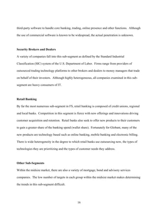third-party software to handle core banking, trading, online presence and other functions. Although

the use of commercial software is known to be widespread, the actual penetration is unknown.



Security Brokers and Dealers

A variety of companies fall into this sub-segment as defined by the Standard Industrial

Classification (SIC) system of the U.S. Department of Labor. Firms range from providers of

outsourced trading technology platforms to other brokers and dealers to money managers that trade

on behalf of their investors. Although highly heterogeneous, all companies examined in this sub-

segment are heavy consumers of IT.



Retail Banking

By far the most numerous sub-segment in FS, retail banking is composed of credit unions, regional

and local banks. Competition in this segment is fierce with new offerings and innovations driving

customer acquisition and retention. Retail banks also seek to offer new products to their customers

to gain a greater share of the banking spend (wallet share). Fortunately for Globant, many of the

new products are technology based such as online banking, mobile banking and electronic billing.

There is wide heterogeneity in the degree to which retail banks use outsourcing now, the types of

technologies they are prioritizing and the types of customer needs they address.



Other Sub-Segments

Within the midsize market, there are also a variety of mortgage, bond and advisory services

companies. The low number of targets in each group within the midsize market makes determining

the trends in this sub-segment difficult.




                                                 16
 