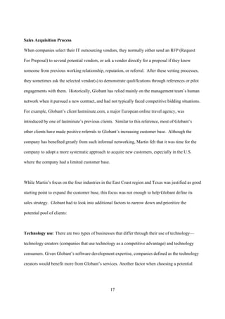 Sales Acquisition Process

When companies select their IT outsourcing vendors, they normally either send an RFP (Request

For Proposal) to several potential vendors, or ask a vendor directly for a proposal if they know

someone from previous working relationship, reputation, or referral. After these vetting processes,

they sometimes ask the selected vendor(s) to demonstrate qualifications through references or pilot

engagements with them. Historically, Globant has relied mainly on the management team’s human

network when it pursued a new contract, and had not typically faced competitive bidding situations.

For example, Globant’s client lastminute.com, a major European online travel agency, was

introduced by one of lastminute’s previous clients. Similar to this reference, most of Globant’s

other clients have made positive referrals to Globant’s increasing customer base. Although the

company has benefited greatly from such informal networking, Martin felt that it was time for the

company to adopt a more systematic approach to acquire new customers, especially in the U.S.

where the company had a limited customer base.



While Martin’s focus on the four industries in the East Coast region and Texas was justified as good

starting point to expand the customer base, this focus was not enough to help Globant define its

sales strategy. Globant had to look into additional factors to narrow down and prioritize the

potential pool of clients:



Technology use: There are two types of businesses that differ through their use of technology—

technology creators (companies that use technology as a competitive advantage) and technology

consumers. Given Globant’s software development expertise, companies defined as the technology

creators would benefit more from Globant’s services. Another factor when choosing a potential




                                                 17
 