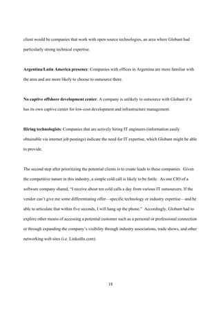 client would be companies that work with open source technologies, an area where Globant had

particularly strong technical expertise.



Argentina/Latin America presence: Companies with offices in Argentina are more familiar with

the area and are more likely to choose to outsource there.



No captive offshore development center: A company is unlikely to outsource with Globant if it

has its own captive center for low-cost development and infrastructure management.



Hiring technologists: Companies that are actively hiring IT engineers (information easily

obtainable via internet job postings) indicate the need for IT expertise, which Globant might be able

to provide.



The second step after prioritizing the potential clients is to create leads to these companies. Given

the competitive nature in this industry, a simple cold call is likely to be futile. As one CIO of a

software company shared, “I receive about ten cold calls a day from various IT outsourcers. If the

vendor can’t give me some differentiating offer—specific technology or industry expertise—and be

able to articulate that within five seconds, I will hang up the phone.” Accordingly, Globant had to

explore other means of accessing a potential customer such as a personal or professional connection

or through expanding the company’s visibility through industry associations, trade shows, and other

networking web sites (i.e. LinkedIn.com).




                                                   18
 