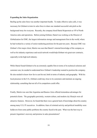 Expanding the Sales Organization

Beefing up the sales force was another important hurdle. To make effective sales calls, it was

necessary for Globant to train its sales force to share one standard successful sale pitch as the

background story for everyone. Recently, the company hired Daniel Kuperstein as VP of North

America sales and operations. Before joining Globant, Daniel was working as the Director of

Globalization for EMC, the largest information storage and management firm in the world, where

he had worked in a variety of senior marketing positions for the past ten years. Because EMC was

Globant’s first major client, Martin was sure that Daniel’s internal knowledge of the company as

well as his industry experience and social network would help Globant win great new contracts,

especially in the high tech industry.



While Daniel found Globant to be an extremely capable firm in terms of its technical solutions and

customer care, he needed to understand how Globant’s leadership wanted to position the company.

He also needed to know how far to cast his net, both in terms of industry and geography. With his

local presence in the U.S., Globant could stay close to its customers and maintain an ongoing

relationship, something that not all of its competitors could offer.



Finally, Martin was sure that Argentina and Buenos Aires offered tremendous advantages for

potential clients. The geographic proximity, western culture, and modern city lifestyle were all

attractive features. However, he found that there was a general lack of knowledge about his country

among many U.S. IT executives. In addition, fears of criminal activity and political instability were

holdovers from some public problems the country faced in the past. What was the best way to

present Argentina’s recovery and promise in sales presentations?




                                                   19
 