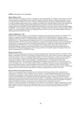 Exhibit 6 Management Team Biographies

Martin Migoya, CEO
Martin has extensive experience in business management, sales and marketing. As Globant’s CEO, his focus is to drive
revenue, objectives and profitability. He oversees the company's long-term objectives, planning and analysis. Prior to
co-founding Globant, Martin was Director of Business Development and Latin America's Regional Business Manager
at a large consulting and technology services company, developing the IT and ERP markets in Brazil and Argentina. He
was instrumental in managing and developing high technology businesses related to SAP and the Internet, with
customers like Procter & Gamble, Renault, and Roemmers Laboratories. Previously, Martín worked as Project Manager
for REPSOL - YPF, Argentina's largest oil-and-gas company. Martin has lived and worked in Argentina, Brazil, Mexico
and the U.K. He holds a degree in Electronic Engineering from La Plata University and a Masters degree in Business
Administration from CEMA University.

Guibert Englebeienne, CTO
Guibert has an extensive experience in the information technology and communication industries. As Globant’s CTO,
Guibert is in charge of the software production process, and the creation and management of strategic company
technology partnerships. Prior to co-founding Globant, Guibert was a scientific researcher at IBM and later the CTO for
CallNow.com Inc., a telecommunications company based in New York providing international callback services
through the Internet. He also conceived and developed a U.S. patented technology powering a service named 2Speak, to
use the Internet to anonymously connect two parties through phone lines. Guibert was responsible for the phone-chat
implementation in Chinadotcom Co., owner of the biggest Asian Internet portals. He has also worked as an IT
Development Manager outlining and developing software for tax collection through Internet governmental portals.
Guibert has lived and worked in Argentina, US, Venezuela and the U.K. He holds a degree in Computer Science and
Software Engineering from UNICEN University.

Martin Umaran, COO
Martin has extensive experience in executive and business management for technology industries. As Globant’s COO,
Martin is responsible for the delivery of products and professional services, and is actively involved in capacity growth
and process initiatives. Prior to co-founding Globant, Martin was CEO for Neuwagen, a company focused on selling
cars to Caja de Ahorro y Seguro's customers (Argentina's largest insurance company). He also worked at several
technology companies as Senior Business Manager. At Santander Bank, he was responsible for their CRM
implementation initiative. He also negotiated, implemented and operated a state-of-the-art Tax Collection System in
several Venezuelan cities. At YPF Ecuador, Martin worked as a manager of facilities automation and maintenance. He
also worked at Roman Logistics, where he managed several projects for the Argentinean offices of Ford, GM and
Unilever. Martin has lived and worked in Argentina, Ecuador, Venezuela and the U.K. He holds a degree in Mechanical
Engineering from La Plata University and a Masters in Business Administration from IDEA University.

Nestor Nocetti, VP of Corporate Services
Nestor has a considerable amount of experience in the information technology industry, both in operational and
advisory roles. As Globant’s VP of Corporate Services, Nestor is in charge of determining the structure for business
consolidation and expansion, aligned with the corporate objectives and vision. Prior to co-founding Globant, Nestor
worked as Internet Manager in an Argentinean information technology company, where he specialized in internet
marketing and web portals localization with customers like EMC, a world leader in information storage, and Techint, an
engineering and procurement services provider. He also worked on several projects related to Geographic Information
Systems for Light Rio de Janeiro, electricity providers in Brazil and UTE, and a public electricity
provider in Uruguay. He worked as a consultant on issues related to IT development, strategy, and operations in the oil-
and-gas market, for ENAP Chile and YPF Argentina. Nestor has lived and worked in Argentina, Chile and Brazil. He
holds a degree in Electronic Engineering from La Plata University and a degree in Business Direction from IAE
University.




                                                           24
 