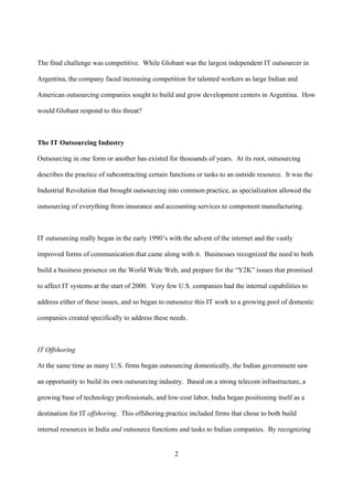 The final challenge was competitive. While Globant was the largest independent IT outsourcer in

Argentina, the company faced increasing competition for talented workers as large Indian and

American outsourcing companies sought to build and grow development centers in Argentina. How

would Globant respond to this threat?



The IT Outsourcing Industry

Outsourcing in one form or another has existed for thousands of years. At its root, outsourcing

describes the practice of subcontracting certain functions or tasks to an outside resource. It was the

Industrial Revolution that brought outsourcing into common practice, as specialization allowed the

outsourcing of everything from insurance and accounting services to component manufacturing.



IT outsourcing really began in the early 1990’s with the advent of the internet and the vastly

improved forms of communication that came along with it. Businesses recognized the need to both

build a business presence on the World Wide Web, and prepare for the “Y2K” issues that promised

to affect IT systems at the start of 2000. Very few U.S. companies had the internal capabilities to

address either of these issues, and so began to outsource this IT work to a growing pool of domestic

companies created specifically to address these needs.



IT Offshoring

At the same time as many U.S. firms began outsourcing domestically, the Indian government saw

an opportunity to build its own outsourcing industry. Based on a strong telecom infrastructure, a

growing base of technology professionals, and low-cost labor, India began positioning itself as a

destination for IT offshoring. This offshoring practice included firms that chose to both build

internal resources in India and outsource functions and tasks to Indian companies. By recognizing


                                                  2
 