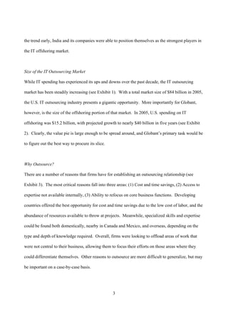 the trend early, India and its companies were able to position themselves as the strongest players in

the IT offshoring market.



Size of the IT Outsourcing Market

While IT spending has experienced its ups and downs over the past decade, the IT outsourcing

market has been steadily increasing (see Exhibit 1). With a total market size of $84 billion in 2005,

the U.S. IT outsourcing industry presents a gigantic opportunity. More importantly for Globant,

however, is the size of the offshoring portion of that market. In 2005, U.S. spending on IT

offshoring was $15.2 billion, with projected growth to nearly $40 billion in five years (see Exhibit

2). Clearly, the value pie is large enough to be spread around, and Globant’s primary task would be

to figure out the best way to procure its slice.



Why Outsource?

There are a number of reasons that firms have for establishing an outsourcing relationship (see

Exhibit 3). The most critical reasons fall into three areas: (1) Cost and time savings, (2) Access to

expertise not available internally, (3) Ability to refocus on core business functions. Developing

countries offered the best opportunity for cost and time savings due to the low cost of labor, and the

abundance of resources available to throw at projects. Meanwhile, specialized skills and expertise

could be found both domestically, nearby in Canada and Mexico, and overseas, depending on the

type and depth of knowledge required. Overall, firms were looking to offload areas of work that

were not central to their business, allowing them to focus their efforts on those areas where they

could differentiate themselves. Other reasons to outsource are more difficult to generalize, but may

be important on a case-by-case basis.




                                                   3
 