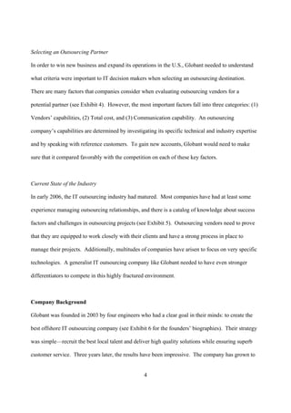 Selecting an Outsourcing Partner

In order to win new business and expand its operations in the U.S., Globant needed to understand

what criteria were important to IT decision makers when selecting an outsourcing destination.

There are many factors that companies consider when evaluating outsourcing vendors for a

potential partner (see Exhibit 4). However, the most important factors fall into three categories: (1)

Vendors’ capabilities, (2) Total cost, and (3) Communication capability. An outsourcing

company’s capabilities are determined by investigating its specific technical and industry expertise

and by speaking with reference customers. To gain new accounts, Globant would need to make

sure that it compared favorably with the competition on each of these key factors.



Current State of the Industry

In early 2006, the IT outsourcing industry had matured. Most companies have had at least some

experience managing outsourcing relationships, and there is a catalog of knowledge about success

factors and challenges in outsourcing projects (see Exhibit 5). Outsourcing vendors need to prove

that they are equipped to work closely with their clients and have a strong process in place to

manage their projects. Additionally, multitudes of companies have arisen to focus on very specific

technologies. A generalist IT outsourcing company like Globant needed to have even stronger

differentiators to compete in this highly fractured environment.



Company Background

Globant was founded in 2003 by four engineers who had a clear goal in their minds: to create the

best offshore IT outsourcing company (see Exhibit 6 for the founders’ biographies). Their strategy

was simple—recruit the best local talent and deliver high quality solutions while ensuring superb

customer service. Three years later, the results have been impressive. The company has grown to


                                                  4
 