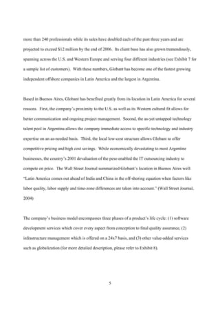 more than 240 professionals while its sales have doubled each of the past three years and are

projected to exceed $12 million by the end of 2006. Its client base has also grown tremendously,

spanning across the U.S. and Western Europe and serving four different industries (see Exhibit 7 for

a sample list of customers). With these numbers, Globant has become one of the fastest growing

independent offshore companies in Latin America and the largest in Argentina.



Based in Buenos Aires, Globant has benefited greatly from its location in Latin America for several

reasons. First, the company’s proximity to the U.S. as well as its Western cultural fit allows for

better communication and ongoing project management. Second, the as-yet untapped technology

talent pool in Argentina allows the company immediate access to specific technology and industry

expertise on an as-needed basis. Third, the local low-cost structure allows Globant to offer

competitive pricing and high cost savings. While economically devastating to most Argentine

businesses, the country’s 2001 devaluation of the peso enabled the IT outsourcing industry to

compete on price. The Wall Street Journal summarized Globant’s location in Buenos Aires well:

“Latin America comes out ahead of India and China in the off-shoring equation when factors like

labor quality, labor supply and time-zone differences are taken into account.” (Wall Street Journal,

2004)



The company’s business model encompasses three phases of a product’s life cycle: (1) software

development services which cover every aspect from conception to final quality assurance, (2)

infrastructure management which is offered on a 24x7 basis, and (3) other value-added services

such as globalization (for more detailed description, please refer to Exhibit 8).




                                                   5
 
