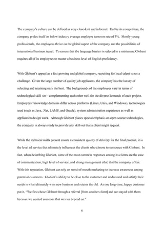 The company’s culture can be defined as very close-knit and informal. Unlike its competitors, the

company prides itself on below industry average employee turnover rate of 5%. Mostly young

professionals, the employees thrive on the global aspect of the company and the possibilities of

international business travel. To ensure that the language barrier is reduced to a minimum, Globant

requires all of its employees to master a business level of English proficiency.



With Globant’s appeal as a fast growing and global company, recruiting for local talent is not a

challenge. Given the large number of quality job applicants, the company has the luxury of

selecting and retaining only the best. The backgrounds of the employees vary in terms of

technological skill-set—complementing each other well for the diverse demands of each project.

Employees’ knowledge domains differ across platforms (Linux, Unix, and Windows), technologies

used (such as Java, .Net, LAMP, and Oracle), system administration experience as well as

application design work. Although Globant places special emphasis on open source technologies,

the company is always ready to provide any skill-set that a client might request.



While the technical skills present ensure a consistent quality of delivery for the final product, it is

the level of service that ultimately influences the clients who choose to outsource with Globant. In

fact, when describing Globant, some of the most common responses among its clients are the ease

of communication, high level of service, and strong management ethic that the company offers.

With this reputation, Globant can rely on word-of-mouth marketing to increase awareness among

potential customers. Globant’s ability to be close to the customer and understand and satisfy their

needs is what ultimately wins new business and retains the old. As one long-time, happy customer

put it, “We first chose Globant through a referral [from another client] and we stayed with them

because we wanted someone that we can depend on.”


                                                    6
 