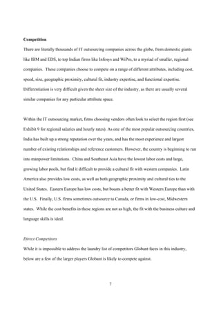 Competition

There are literally thousands of IT outsourcing companies across the globe, from domestic giants

like IBM and EDS, to top Indian firms like Infosys and WiPro, to a myriad of smaller, regional

companies. These companies choose to compete on a range of different attributes, including cost,

speed, size, geographic proximity, cultural fit, industry expertise, and functional expertise.

Differentiation is very difficult given the sheer size of the industry, as there are usually several

similar companies for any particular attribute space.



Within the IT outsourcing market, firms choosing vendors often look to select the region first (see

Exhibit 9 for regional salaries and hourly rates). As one of the most popular outsourcing countries,

India has built up a strong reputation over the years, and has the most experience and largest

number of existing relationships and reference customers. However, the country is beginning to run

into manpower limitations. China and Southeast Asia have the lowest labor costs and large,

growing labor pools, but find it difficult to provide a cultural fit with western companies. Latin

America also provides low costs, as well as both geographic proximity and cultural ties to the

United States. Eastern Europe has low costs, but boasts a better fit with Western Europe than with

the U.S. Finally, U.S. firms sometimes outsource to Canada, or firms in low-cost, Midwestern

states. While the cost benefits in these regions are not as high, the fit with the business culture and

language skills is ideal.



Direct Competitors

While it is impossible to address the laundry list of competitors Globant faces in this industry,

below are a few of the larger players Globant is likely to compete against.




                                                    7
 