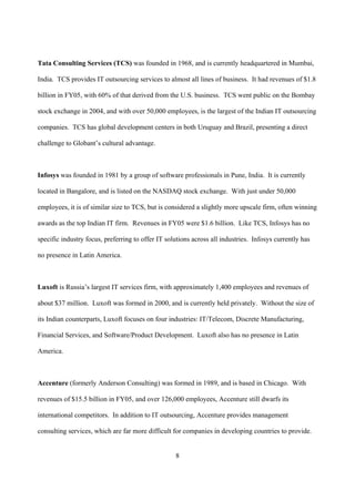 Tata Consulting Services (TCS) was founded in 1968, and is currently headquartered in Mumbai,

India. TCS provides IT outsourcing services to almost all lines of business. It had revenues of $1.8

billion in FY05, with 60% of that derived from the U.S. business. TCS went public on the Bombay

stock exchange in 2004, and with over 50,000 employees, is the largest of the Indian IT outsourcing

companies. TCS has global development centers in both Uruguay and Brazil, presenting a direct

challenge to Globant’s cultural advantage.



Infosys was founded in 1981 by a group of software professionals in Pune, India. It is currently

located in Bangalore, and is listed on the NASDAQ stock exchange. With just under 50,000

employees, it is of similar size to TCS, but is considered a slightly more upscale firm, often winning

awards as the top Indian IT firm. Revenues in FY05 were $1.6 billion. Like TCS, Infosys has no

specific industry focus, preferring to offer IT solutions across all industries. Infosys currently has

no presence in Latin America.



Luxoft is Russia’s largest IT services firm, with approximately 1,400 employees and revenues of

about $37 million. Luxoft was formed in 2000, and is currently held privately. Without the size of

its Indian counterparts, Luxoft focuses on four industries: IT/Telecom, Discrete Manufacturing,

Financial Services, and Software/Product Development. Luxoft also has no presence in Latin

America.



Accenture (formerly Anderson Consulting) was formed in 1989, and is based in Chicago. With

revenues of $15.5 billion in FY05, and over 126,000 employees, Accenture still dwarfs its

international competitors. In addition to IT outsourcing, Accenture provides management

consulting services, which are far more difficult for companies in developing countries to provide.


                                                   8
 