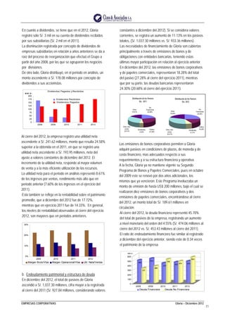 EMPRESAS CORPORATIVAS Gloria – Diciembre 2012
11
En cuanto a dividendos, se tiene que en el 2012, Gloria
registró sólo S/. 3 mil en su cuenta de dividendos recibidos
por sus subsidiarias (S/. 2 mil en el 2011).
La disminución registrada por concepto de dividendos de
empresas subsidiarias en relación a años anteriores se da a
raíz del proceso de reorganización que efectuó el Grupo a
partir del año 2008, por las que se agruparon los negocios
por divisiones.
De otro lado, Gloria distribuyó, en el periodo en análisis, un
monto ascendente a S/. 178.08 millones por concepto de
dividendos a sus accionistas.
Dividendos Pagados y Recibidos
0
25
50
75
100
125
150
175
200
2008 2009 2010 2011 2012
M M S/ .
Dividendos Recibidos
Dividendos Pagados
Al cierre del 2012, la empresa registró una utilidad neta
ascendente a S/. 241.62 millones, monto que resulta 24.58%
superior a la obtenida en el 2011, en que se registró una
utilidad neta ascendente a S/. 193.95 millones, neta del
ajuste a valores constantes de diciembre del 2012. El
incremento de la utilidad neta, responde al mayor volumen
de venta y a la más eficiente utilización de los recursos.
La utilidad neta para el periodo en análisis representó 8.61%
de los ingresos por ventas, rendimiento más alto que en
periodo anterior (7.60% de los ingresos en el ejercicio del
2011).
Esto también se refleja en la rentabilidad sobre el patrimonio
promedio, que a diciembre del 2012 fue de 17.72%,
mientras que en ejercicio 2011 fue de 14.33%. En general,
los niveles de rentabilidad observados al cierre del ejercicio
2012, son mayores que en periodos anteriores.
0%
10%
20%
30%
2009 2010 2011 2012
Margen Bruto/Vtas Margen Operacional/Vtas Util. Neta/Ventas
b. Endeudamiento patrimonial y estructura de deuda
En diciembre del 2012, el total de pasivos de Gloria
ascendió a S/. 1,037.30 millones, cifra mayor a la registrada
al cierre del 2011 (S/. 927.84 millones, considerando valores
constantes a diciembre del 2012). Si se considera valores
corrientes, se registra un aumento de 11.13% en los pasivos
totales, (S/. 1,037.30 millones vs. S/. 933.36 millones).
Las necesidades de financiamiento de Gloria son cubiertas
principalmente a través de emisiones de bonos y de
obligaciones con entidades bancarias, teniendo estas
últimas mayor participación en relación al ejercicio anterior.
En diciembre del 2012, las emisiones de bonos corporativos
y de papeles comerciales, representaron 18.28% del total
del pasivo (27.28% al cierre del ejercicio 2011), mientras
que por su parte, las deudas bancarias representaron
24.30% (20.68% al cierre del ejercicio 2011).
Distribución de los Pasivos
Dic. 2011
Ins.
Financieras
20.68%
Público
27.28%
Dividendos
4.42%
Ctas y doc.
comer.
32.01%
Otros
15.61%
Distribución de los Pasivos
Dic. 2012
Ins.
Financieras
24.30%
Público
18.28%
Dividendos
6.17%
Otros
19.04%
Ctas y doc.
comer.
32.21%
Las emisiones de bonos corporativos permiten a Gloria
adquirir pasivos en condiciones de plazos, de moneda y de
costo financiero, mas adecuados respecto a sus
requerimientos y a su estructura financiera y operativa.
A la fecha, Gloria ya no mantiene vigente su Segundo
Programa de Bonos y Papeles Comerciales, pues en octubre
del 2009 este se renovó por dos años adicionales, los
mismos que ya vencieron. Este Programa involucraba un
monto de emisión de hasta US$ 200 millones, bajo el cual se
realizaron diez emisiones de bonos corporativos y dos
emisiones de papeles comerciales, encontrándose al cierre
del 2012, un monto total de S/. 189.61 millones en
circulación.
Al cierre del 2012, la deuda financiera representó 45.70%
del total de pasivos de la empresa, registrando un aumento
a nivel monetario del orden del 4.55% (S/. 474.06 millones al
cierre del 2012 vs. S/. 453.43 millones al cierre del 2011).
El ratio de endeudamiento financiero fue similar al registrado
a diciembre del ejercicio anterior, siendo este de 0.34 veces
el patrimonio de la empresa.
495
317
532
368
431
516
453
474 474
563
0
100
200
300
400
500
600
M M S / .
2008 2009 2010 2011 2012
Deuda Financiera Deuda No Financiera
 