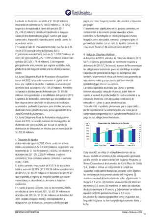 EMPRESAS CORPORATIVAS Gloria – Diciembre 2012
12
La deuda no financiera, ascendió a S/. 563.24 millones
mostrando un aumento de S/. 88.83 millones, (+18.72%),
respecto a la registrada al cierre del ejercicio 2011
(S/. 474.41 millones), debido principalmente a mayores
saldos en los dividendos por pagar, cuentas por pagar
comerciales, impuestos y contribuciones y en la cuenta de
acreedores varios.
En cuanto al ratio de endeudamiento total, éste fue de 0.74
veces (0.70 veces al cierre del ejercicio 2011).
El patrimonio neto de Gloria pasó de S/. 1,328.07 millones al
cierre del ejercicio 2011, a S/. 1,399.52 millones al cierre del
ejercicio 2012 (S/. +71.44 millones). Esto responde
principalmente al incremento que registra su utilidad neta,
producto de las mayores ventas y de la eficiencia en sus
costos.
En Junta Obligatoria Anual de Accionistas efectuada en
marzo del 2012, se acordó incrementar el capital social en
base a la capitalización de los resultados acumulados por
un monto total ascendente a S/. 139.61 millones. Asimismo
se aprobó la distribución de dividendos por S/. 178.08
millones correspondientes a las utilidades del ejercicio 2011.
La política de dividendos, contempló que las utilidades de
libre disposición se abonarán en la cuenta de resultados
acumulados, pudiendo disponerse para distribución como
dividendos hasta el 60% de estas, previa aprobación de la
Junta General de Accionistas.
En Junta Obligatoria Anual de Accionistas efectuada en
marzo del 2013, se acordó mantener la misma política de
dividendos del ejercicio 2012, por lo cual se aprobó la
distribución de dividendos en efectivo por un monto total de
S/. 200.00 millones.
c. Situación de liquidez
A diciembre del ejercicio 2012, Gloria contó con activos
totales ascendentes a S/. 2,436.81 millones, registrando una
incremento de S/. 180.90 millones (+8.02%), en relación a
diciembre del 2011 (S/. 2,255.91 millones, a valores
constantes). Si se considera valores corrientes el aumento
es de +7.38%.
El activo corriente, responsable de 43.11% de los activos
totales, aumentó 10.18% (S/. 1,050.58 millones en diciembre
del 2012 vs. S/. 953.55 millones en diciembre del 2011), lo
que respondió al registro de mayores cuentas por cobrar
comerciales y a otras diversas, así como a mayores
existencias.
En cuanto al pasivo corriente, éste se incrementó 22.88%,
en relación al cierre del año 2011, S/. 631.14 millones en
diciembre del 2012 vs. S/. 513.64 millones en diciembre del
2011, debido a mayores montos correspondientes a
obligaciones con los bancos, a mayores dividendos por
pagar, así como mayores cuentas, documentos e impuestos
por pagar.
El aumento más significativo en los pasivos corrientes, en
comparación al incremento producido en los activos
corrientes, se ha reflejado en niveles de liquidez menos
holgados, pero adecuados, contando la empresa para el
periodo bajo análisis con un ratio de liquidez corriente de
1.66 veces, frente a 1.86 veces al cierre del 2011.
d. Índice de Cobertura Histórico
A diciembre del 2012, el Indice de Cobertura Histórico (ICH)
fue 14.33 veces, presentando un incremento respecto a
diciembre del 2011 (12.64 veces), a pesar del incremento en
las obligaciones financieras, pues no sólo influye la amplia
capacidad de generación de flujos de la empresa, sino
también, se presenta el efecto del menor costo promedio de
sus pasivos reales y proyectados, y el buen nivel de
rentabilidad que ofrecen sus activos.
La calidad operativa alcanzada por Gloria, le permite
obtener adecuados ratios de eficiencia, sobre todo en
cuanto a su nivel de productividad, lo cual se extiende a su
estructura financiera, con adecuadas condiciones de
mercado en cuanto a captación de recursos.
Todo ello está respaldado plenamente por la capacidad y
por la experiencia de su administración, así como por el
comprobado compromiso en el cumplimiento histórico en el
pago de sus obligaciones financieras.
Capacidad de Cobertura de Deuda
7.15
10.59
12.64
14.33
-
100
200
300
400
500
600
2009 2010 2011 2012
M M S/ .
0
2
4
6
8
10
12
14
16
Flujo Dep. D.Financiera ICH
Esta situación se refleja en el nivel de cobertura de su
deuda, medida en términos de las salvaguardas aprobados
para la emisión de valores dentro del Segundo Programa de
Bonos Corporativos e Instrumentos de Corto Plazo de Gloria
S.A., donde el emisor se comprometió a cumplir las
siguientes restricciones financieras, en tanto estén vigentes
las emisiones de instrumentos dentro del Programa: (i)
mantener un nivel de endeudamiento sobre el patrimonio no
mayor a 1.1 veces; (ii) mantener una cobertura de intereses
no menor a 3.5 veces; (iii) mantener un índice de cobertura
de deuda no mayor a 4.5 veces; y (iv) mantener un índice de
liquidez corriente ajustada no menor a 1.0 veces.
Los niveles de cobertura propuestos como resguardos del
Segundo Programa, se han cumplido rigurosamente hasta la
fecha.
 