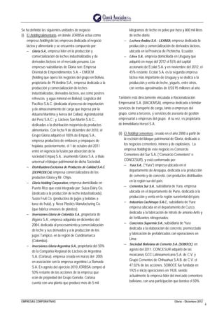 EMPRESAS CORPORATIVAS Gloria – Diciembre 2012
4
Se ha definido las siguientes unidades de negocio:
(i) El holding alimentario, en donde JORBSA actúa como
empresa holding de las empresas dedicada al negocio
lácteo y alimentario y se encuentra compuesto por:
− Gloria S.A., empresa líder en la producción y
comercialización de leches industrializadas y de
derivados lácteos en el mercado peruano. Las
empresas subsidiarias de Gloria son: Empresa
Oriental de Emprendimientos S.A. – EMOEM
(holding que opera los negocios del grupo en Bolivia,
propietaria de Pil Andina S.A., empresa dedicada a la
producción y comercialización de leches
industrializadas, derivados lácteos, así como postres
refrescos y agua mineral en Bolivia); Logística del
Pacífico S.A.C. (dedicada al proceso de importación
y de almacenamiento de carga que ingresa por la
Aduana Marítima y Aérea del Callao); Agroindustrial
del Perú S.A.C.; y, Lácteos San Martín S.A.C.,
dedicadas a la distribución mayorista de productos
alimentarios. Con fecha 9 de diciembre del 2010, el
Grupo Gloria adquirió el 100% de Empaq S.A.,
empresa productora de embases y empaques de
hojalata, posteriormente, el 1 de octubre del 2011
entró en vigencia la fusión por absorción de la
sociedad Empaq S.A., asumiendo Gloria S.A. a titulo
universal el bloque patrimonial de dicha Sociedad.
− Distribuidora Exclusiva de Productos de Calidad S.A.C.
(DEPRODECA), empresa comercializadora de los
productos Gloria y Mr. Chips.
− Gloria Holding Corporation, empresa domiciliada en
Puerto Rico que está integrada por: Suiza Dairy Co.
(dedicada a la producción de leche industrializada),
Suiza Fruit Co. (productora de jugos y bebidas a
base de fruta), y Neva Plastics Manufacturing Co.
(que fabrica envases de plástico).
− Inversiones Gloria de Colombia S.A., propietaria de
Algarra S.A., empresa adquirida en diciembre del
2004, dedicada al procesamiento y comercialización
de leche y sus derivados y a la producción de los
jugos Tampico, en la región de Cundinamarca
(Colombia).
− Inversiones Gloria Argentina S.A., propietaria del 50%
de la Compañía Regional de Lácteos de Argentina
S.A. (Corlasa), empresa creada en marzo del 2005
en asociación con la empresa argentina La Ramada
S.A. En agosto del ejercicio 2010 JORBSA compró el
50% restante de las acciones de la empresa que
eran de propiedad del Grupo Gonella. Corlasa
cuenta con una planta que produce más de 5 mil
kilogramos de leche en polvo por hora y 800 mil litros
de leche diario.
− Lechera Andina S.A. - LEANSA, empresa dedicada la
producción y comercialización de derivados lácteos,
ubicada en la Provincia de Pichincha, Ecuador.
− Litrex S.A., empresa domiciliada en Uruguay que
adquirió en mayo del 2012 el 55% del capital
accionario de Ecolat S.A. y en noviembre del 2012, el
45% restante. Ecolat S.A. es la segunda empresa
láctea más importante de Uruguay y se dedica a la
producción y venta de leche, yogurts, entre otros,
con ventas aproximadas de US$ 95 millones al año.
También está directamente vinculada a Racionalización
Empresarial S.A. (RACIEMSA), empresa dedicada a brindar
servicios de transporte de carga, tanto a empresas del
grupo, como a terceros, y servicios de asesoría de gestión
empresarial a empresas del grupo. A su vez, es propietaria
de Inmobiliaria Hersel S.A.
(ii) El holding cementero, creado en el año 2008 a partir de
la escisión del bloque patrimonial de Gloria, dedicado a
los negocios cementero, minero y de explosivos. La
empresa holding de este negocio es Consorcio
Cementero del Sur S.A. (“Consorcio Cementero” o
CONCESUR), y está conformado por:
− Yura S.A., (“Yura”) empresa ubicada en el
departamento de Arequipa, dedicada a la producción
de cemento y de concreto, con productos distribuidos
en la región sur del país;
− Cementos Sur S.A., subsidiaria de Yura, empresa
ubicada en el departamento de Puno, dedicada a la
producción y venta en la región suroriental del país;
− Industrias Cachimayo S.A.C., subsidiaria de Yura;
empresa ubicada en el departamento de Cuzco,
dedicada a la fabricación de nitrato de amonio-Anfo y
de fertilizantes nitrogenados;
− Concretos Supermix S.A., subsidiaria de Yura
dedicada a la elaboración de concreto, premezclado
y fabricación de prefabricados con operaciones en
Lima;
− Sociedad Boliviana de Cemento S.A. (SOBOCE), en
agosto del 2011, CONCESUR adquirió de las
mexicanas GCC Latinoamericana S.A. de C.V. y
Grupo Cementos de Chihuahua S.A.B. de C.V. el
47.02% de las acciones. SOBOCE fue fundada en
1925 e inició operaciones en 1928, siendo
actualmente la empresa líder del mercado cementero
boliviano, con una participación que bordea el 50%.
 