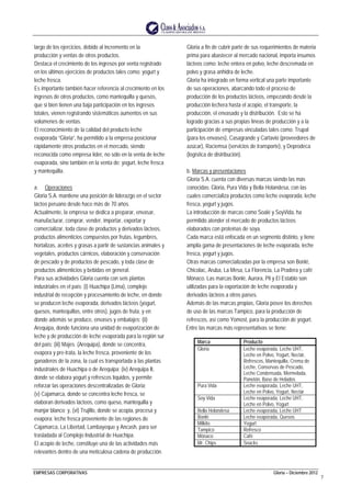 EMPRESAS CORPORATIVAS Gloria – Diciembre 2012
7
largo de los ejercicios, debido al incremento en la
producción y ventas de otros productos.
Destaca el crecimiento de los ingresos por venta registrado
en los últimos ejercicios de productos tales como: yogurt y
leche fresca.
Es importante también hacer referencia al crecimiento en los
ingresos de otros productos, como mantequilla y quesos,
que si bien tienen una baja participación en los ingresos
totales, vienen registrando sistemáticos aumentos en sus
volúmenes de ventas.
El reconocimiento de la calidad del producto leche
evaporada “Gloria”, ha permitido a la empresa posicionar
rápidamente otros productos en el mercado, siendo
reconocida como empresa líder, no sólo en la venta de leche
evaporada, sino también en la venta de: yogurt, leche fresca
y mantequilla.
a. Operaciones
Gloria S.A. mantiene una posición de liderazgo en el sector
lácteo peruano desde hace más de 70 años.
Actualmente, la empresa se dedica a preparar, envasar,
manufacturar, comprar, vender, importar, exportar y
comercializar, toda clase de productos y derivados lácteos,
productos alimenticios compuestos por frutas, legumbres,
hortalizas, aceites y grasas a partir de sustancias animales y
vegetales, productos cárnicos, elaboración y conservación
de pescado y de productos de pescado, y toda clase de
productos alimenticios y bebidas en general.
Para sus actividades Gloria cuenta con seis plantas
industriales en el país: (i) Huachipa (Lima), complejo
industrial de recepción y procesamiento de leche, en donde
se producen leche evaporada, derivados lácteos (yogurt,
quesos, mantequillas, entre otros), jugos de fruta, y en
donde además se produce, envases y embalajes; (ii)
Arequipa, donde funciona una unidad de evaporización de
leche y de producción de leche evaporada para la región sur
del país; (iii) Majes (Arequipa), donde se concentra,
evapora y pre-trata, la leche fresca, proveniente de los
ganaderos de la zona, la cual es transportada a las plantas
industriales de Huachipa o de Arequipa; (iv) Arequipa II,
donde se elabora yogurt y refrescos líquidos, y permite
reforzar las operaciones descentralizadas de Gloria;
(v) Cajamarca, donde se concentra leche fresca, se
elaboran derivados lácteos, como queso, mantequilla y
manjar blanco; y, (vi) Trujillo, donde se acopia, procesa y
evapora: leche fresca proveniente de las regiones de
Cajamarca, La Libertad, Lambayeque y Ancash, para ser
trasladada al Complejo Industrial de Huachipa.
El acopio de leche, constituye una de las actividades más
relevantes dentro de una meticulosa cadena de producción.
Gloria a fin de cubrir parte de sus requerimientos de materia
prima para abastecer al mercado nacional, importa insumos
lácteos como: leche entera en polvo, leche descremada en
polvo y grasa anhidra de leche.
Gloria ha integrado en forma vertical una parte importante
de sus operaciones, abarcando todo el proceso de
producción de los productos lácteos, empezando desde la
producción lechera hasta el acopio, el transporte, la
producción, el envasado y la distribución. Esto se ha
logrado gracias a sus propias líneas de producción y a la
participación de empresas vinculadas tales como: Trupal
(para los envases), Casagrande y Cartavio (proveedores de
azúcar), Raciemsa (servicios de transporte), y Deprodeca
(logística de distribución).
b. Marcas y presentaciones
Gloria S.A. cuenta con diversas marcas siendo las más
conocidas: Gloria, Pura Vida y Bella Holandesa, con las
cuales comercializa productos como leche evaporada, leche
fresca, yogurt y jugos.
La introducción de marcas como Soalé y SoyVida, ha
permitido atender el mercado de productos lácteos
elaborados con proteínas de soya.
Cada marca está enfocada en un segmento distinto, y tiene
amplia gama de presentaciones de leche evaporada, leche
fresca, yogurt y jugos.
Otras marcas comercializadas por la empresa son Bonlé,
Chicolac, Aruba, La Mesa, La Florencia, La Pradera y café
Mónaco. Las marcas Bonlé, Aurora, Pil y El Establo son
utilizadas para la exportación de leche evaporada y
derivados lácteos a otros países.
Además de las marcas propias, Gloria posee los derechos
de uso de las marcas Tampico, para la producción de
refrescos, así como Yomost, para la producción de yogurt.
Entre las marcas más representativas se tiene:
Marca Producto
Gloria Leche evaporada, Leche UHT,
Leche en Polvo, Yogurt, Nectár,
Refrescos, Mantequilla, Crema de
Leche, Conservas de Pescado,
Leche Condensada, Mermelada,
Panetón, Base de Helados
Pura Vida Leche evaporada, Leche UHT,
Leche en Polvo, Yogurt, Nectár
Soy Vida Leche evaporada, Leche UHT,
Leche en Polvo, Yogurt
Bella Holandesa Leche evaporada, Leche UHT
Bonlé Leche evaporada, Quesos
Milkito Yogurt
Tampico Refresco
Mónaco Café
Mr. Chips Snacks
 
