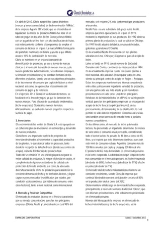EMPRESAS CORPORATIVAS Gloria – Diciembre 2012
8
En abril del 2010, Gloria adquirió los signos distintivos
(marcas y lemas comerciales), de la denominación “Milkito”,
de la empresa Agraria El Escorial, que se encontraba en
liquidación. La marca de productos Milkito fue líder en el
rubro de yogurt en los años 80-90. Gloria ya lanzó Milkito
con un yogurt de un litro “bio” con alta dosificación de frutas,
este relanzamiento confirma el compromiso de ampliar el
consumo de lácteos en el país. La marca Milkito forma parte
del portafolio multimarca de Gloria y apunta a que Milkito
alcance 10% de participación de mercado.
Gloria se mantiene en un proceso constante de
diversificación de productos, ya sea a través de marcas
clásicas o a través del desarrollo de nuevas marcas, y de
nuevos productos. Adicionalmente, se rediseñan empaques,
se innovan presentaciones y se cambian formatos de los
diferentes productos, siendo uno de sus objetivos principales
el de incrementar el consumo per capita de lácteos a nivel
nacional, así como, de aprovechar el crecimiento del
consumo de jugos y de refrescos.
En el ejercicio 2013, Gloria en su división de lácteos, se
focalizará en la línea de yogurt, ya que se lanzarían tres
nuevas marcas. Para el caso de su producto emblemático,
(leche evaporada) Gloria alista nuevos formatos.
Adicionalmente, se evaluarán nuevos proyectos respecto a
su línea de jugos.
3. Inversiones
El crecimiento de las ventas de Gloria S.A. está apoyado en
un coherente plan de inversiones en activos fijos y desarrollo
de nuevos productos.
Gloria tiene una importante cartera de proyectos de
inversión destinados a incrementar la capacidad productiva
de las plantas, lo que abarca todos los procesos, tanto
desde la recepción de la leche fresca (desde sus centros de
acopio), como la distribución del producto final.
Todo ello se enmarca en una estrategia para asegurar la
mejor calidad de productos, la mayor eficiencia en costos, el
cumplimiento de rigurosos estándares de calidad y de
protección del medio ambiente, así como, la adecuada
diversificación de la oferta de productos para abastecer la
creciente demanda de leche y de derivados lácteos, y lograr
captar nuevos mercados (estratificados por edades, por
condición socioeconómica, por hábitos de consumo, entre
otros factores), tanto a nivel nacional, como internacional.
4. Mercado y Posición Competitiva
El mercado de productos lácteos en el Perú se caracteriza
por su elevada concentración, pues las tres principales
empresas (Gloria, Nestlé y Laive) abastecen casi 98% del
mercado, y el restante 2% está conformado por productores
artesanales.
Nestlé Perú es una subsidiaria del grupo suizo Nestlé,
empresa que inició operaciones en el país en 1919,
mediante la importación de sus productos. En 1942 abrió su
primera planta de producción, la cual se ubicó en Chiclayo.
En 1997 Nestlé adquirió la fabrica peruana de helados,
golosinas y panetones D’Onofrio.
En la actualidad Nestlé Perú cuenta con tres plantas
ubicadas en Lima, Chiclayo y Cajamarca, para el acopio de
leche.
Laive se fundó en 1910, con el nombre de Sociedad
Ganadera del Centro, cambiando su razón social en 1994.
En la actualidad la empresa cuenta con cuatro plantas a
nivel nacional, dos ubicadas en Arequipa y dos en Lima,
siendo su principal centro de acopio en Majes – Arequipa.
Estas tres empresas mantienen una intensa competencia
entre ellas y ofrecen una importante variedad de productos,
con una gama cada vez más amplia y con novedosas
presentaciones en cada caso. Una de las principales
fortalezas de la industria láctea en el Perú es su integración
vertical, pues las tres principales empresas se encargan del
acopio de leche fresca (su principal insumo), de su
procesamiento, del envasado y de su distribución, lo cual
permite no sólo obtener importantes economías de escala,
sino también crear barreras de entrada frente a posibles
nuevos competidores.
En los últimos años, el mercado de leche y derivados
lácteos, ha presentado un importante dinamismo. En menos
de siete años el consumo anual per cápita, considerando
todo el sector lácteo, ha pasado de 48 litros a cerca de 65
litros, y se espera que este dinamismo continúe, pues aún
este nivel de consumo es bajo, Argentina consume más de
150 litros anuales per capita y Uruguay 200 litros al año.
El producto lácteo más demandado en el mercado peruano
es la leche evaporada. La distribución según el tipo de leche
más consumida en el mercado peruano es: leche evaporada
(alrededor de 88%), leche fresca (alrededor de 11%) y leche
en polvo (alrededor de 1%).
El mercado total de leches industrializadas mantiene un
constante crecimiento, siendo Gloria la empresa que
continúa liderándolo con una participación cercana al 80%
en la producción total al cierre del 2012.
Gloria mantiene el liderazgo en la venta de leche evaporada,
principalmente a través de su marca tradicional “Gloria”, que
con diversas presentaciones, está solidamente posicionada
en el mercado peruano.
Además del liderazgo de la empresa en el mercado de
leches industrializadas y de leche evaporada, se ha
 